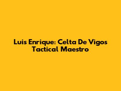 Luis Enrique: Celta De Vigo's Tactical Maestro