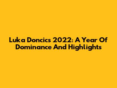 Luka Doncic's 2022: A Year Of Dominance And Highlights