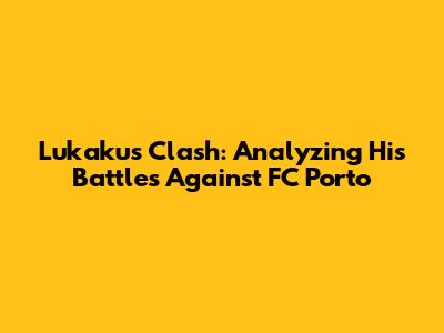 Lukaku's Clash: Analyzing His Battles Against FC Porto