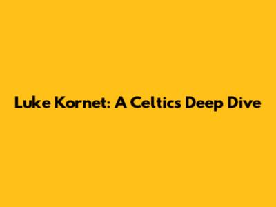 Luke Kornet: A Celtics Deep Dive