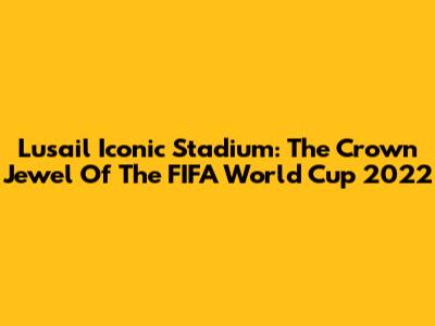 Lusail Iconic Stadium: The Crown Jewel Of The FIFA World Cup 2022