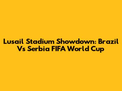 Lusail Stadium Showdown: Brazil Vs Serbia FIFA World Cup