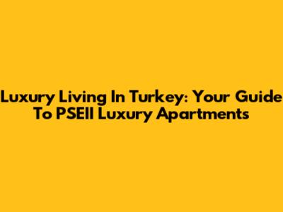 Luxury Living In Turkey: Your Guide To PSEII Luxury Apartments