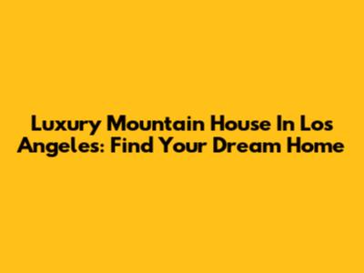 Luxury Mountain House In Los Angeles: Find Your Dream Home