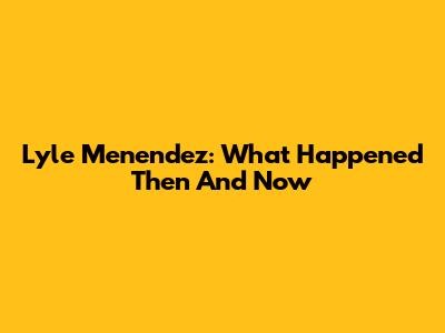 Lyle Menendez: What Happened Then And Now
