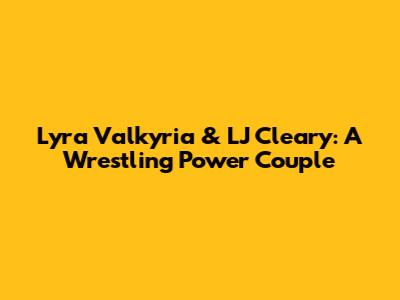 Lyra Valkyria & LJ Cleary: A Wrestling Power Couple