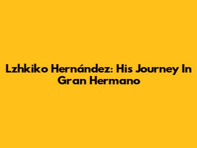 Lzhkiko Hernández: His Journey In Gran Hermano
