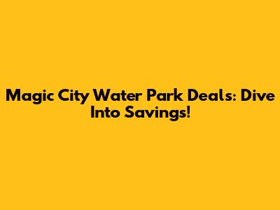 Magic City Water Park Deals: Dive Into Savings!