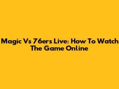Magic Vs 76ers Live: How To Watch The Game Online