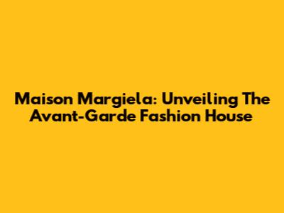 Maison Margiela: Unveiling The Avant-Garde Fashion House