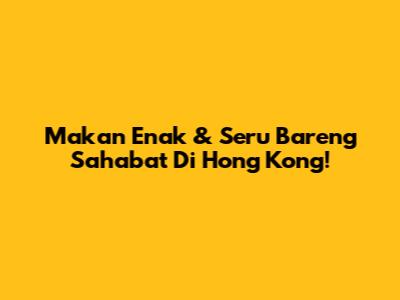 Makan Enak & Seru Bareng Sahabat Di Hong Kong!