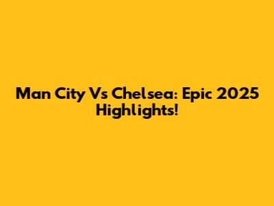 Man City Vs Chelsea: Epic 2025 Highlights!