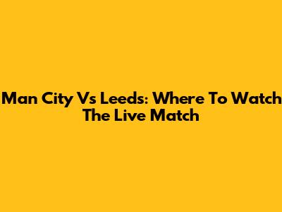 Man City Vs Leeds: Where To Watch The Live Match