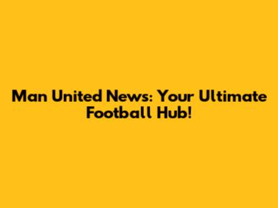 Man United News: Your Ultimate Football Hub!