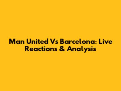 Man United Vs Barcelona: Live Reactions & Analysis