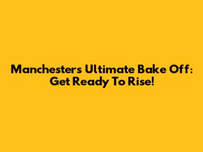 Manchester's Ultimate Bake Off: Get Ready To Rise!
