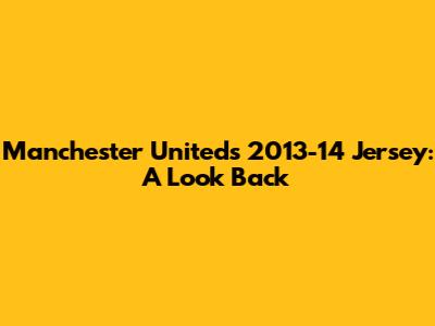 Manchester United's 2013-14 Jersey: A Look Back