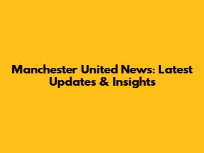 Manchester United News: Latest Updates & Insights