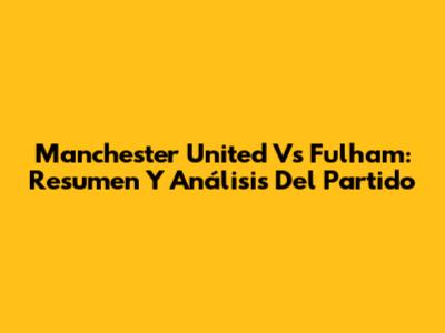 Manchester United Vs Fulham: Resumen Y Análisis Del Partido