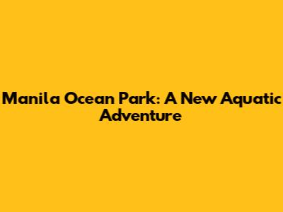Manila Ocean Park: A New Aquatic Adventure