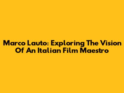 Marco Lauto: Exploring The Vision Of An Italian Film Maestro
