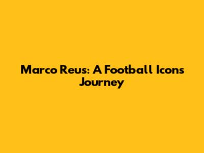 Marco Reus: A Football Icon's Journey