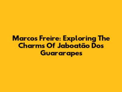 Marcos Freire: Exploring The Charms Of Jaboatão Dos Guararapes