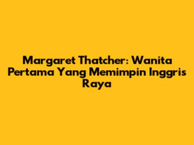 Margaret Thatcher: Wanita Pertama Yang Memimpin Inggris Raya