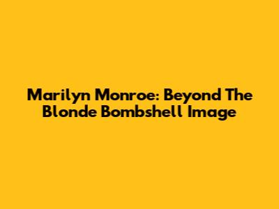 Marilyn Monroe: Beyond The Blonde Bombshell Image