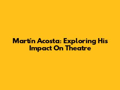 Martín Acosta: Exploring His Impact On Theatre