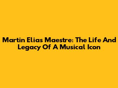 Martin Elias Maestre: The Life And Legacy Of A Musical Icon