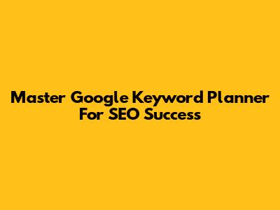 Master Google Keyword Planner For SEO Success