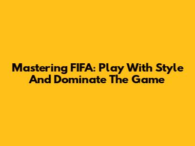 Mastering FIFA: Play With Style And Dominate The Game
