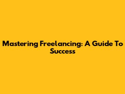 Mastering Freelancing: A Guide To Success