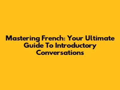 Mastering French: Your Ultimate Guide To Introductory Conversations