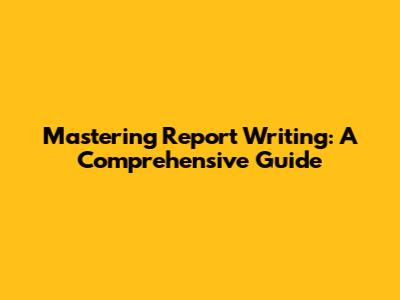 Mastering Report Writing: A Comprehensive Guide