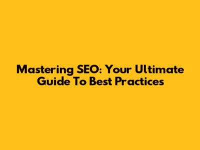 Mastering SEO: Your Ultimate Guide To Best Practices