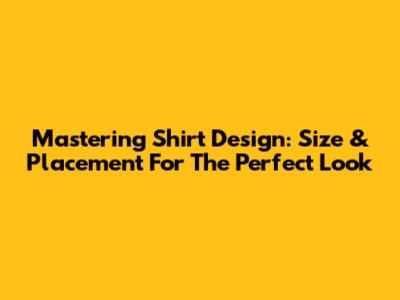 Mastering Shirt Design: Size & Placement For The Perfect Look
