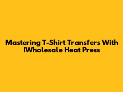 Mastering T-Shirt Transfers With IWholesale Heat Press