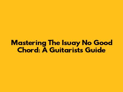 Mastering The 'Isuay No Good' Chord: A Guitarist's Guide