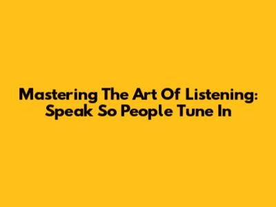 Mastering The Art Of Listening: Speak So People Tune In
