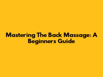 Mastering The Back Massage: A Beginner's Guide