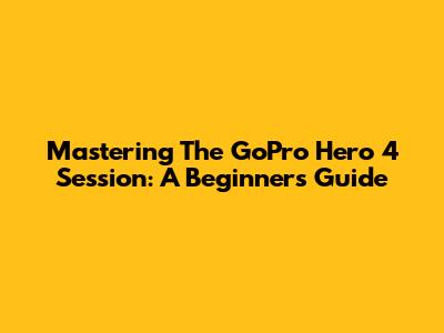 Mastering The GoPro Hero 4 Session: A Beginner's Guide