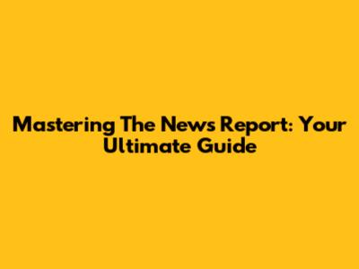 Mastering The News Report: Your Ultimate Guide