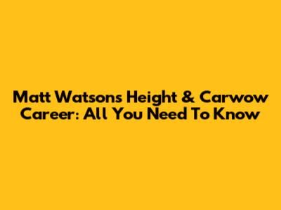 Matt Watson's Height & Carwow Career: All You Need To Know
