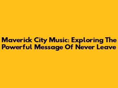 Maverick City Music: Exploring The Powerful Message Of 'Never Leave'