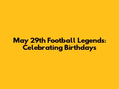 May 29th Football Legends: Celebrating Birthdays