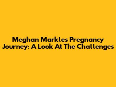 Meghan Markle's Pregnancy Journey: A Look At The Challenges