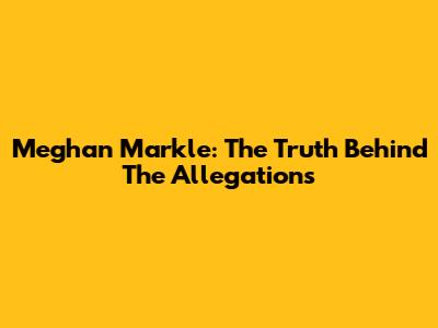 Meghan Markle: The Truth Behind The Allegations