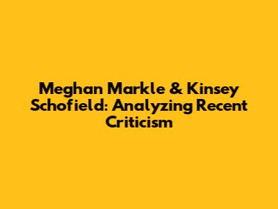Meghan Markle & Kinsey Schofield: Analyzing Recent Criticism